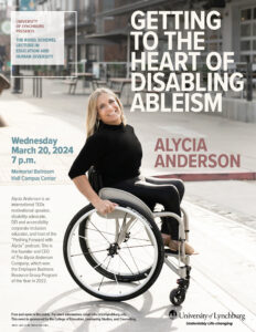 Flyer for UNIVERSITY OF LYNCHBURG PRESENTS THE ROSEL SCHEWEL LECTURE IN EDUCATION AND HUMAN DIVERSITY GETTING TO THE HEART OF DISABLING ABLEISM with ALYCIA ANDERSON Wednesday March 20, 2024 7 p.m. Memorial Ballroom Hall Campus Center Alycia Anderson is an international TEDx motivational speaker, disability advocate, DEI and accessibility corporate inclusion educator, and host of the “Pushing Forward with Alycia” podcast. She is the founder and CEO of The Alycia Anderson Company, which won the Employee Business Resource Group Program of the Year in 2022. Free and open to the public. For more information, email info.celc@lynchburg.edu. This event is sponsored by the College of Education, Leadership Studies, and Counseling. 