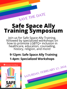 Save the Date: Safe Space Ally Training Symposium: Join us for Safe Space Ally Training, followed by specialized workshops on how to promote LGBTO+ inclusion in healthcare, education, counseling, history, religion, and more! 9-12pm: Safe Space Ally Training 1-4pm: Specialized Workshops SATURDAY, FEBRUARY 17, 2024